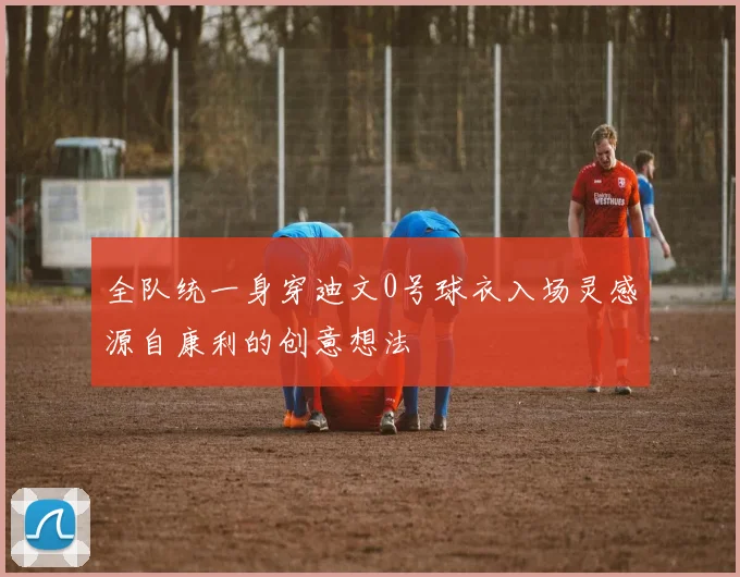 全队统一身穿迪文0号球衣入场灵感源自康利的创意想法