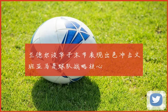 兰德尔谈华子末节表现出色冲击文班亚马是球队战略核心