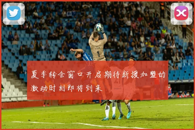 夏季转会窗口开启期待新援加盟的激动时刻即将到来