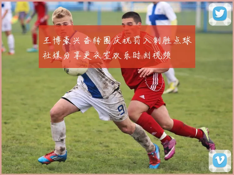 王博豪兴奋转圈庆祝罚入制胜点球社媒分享更衣室欢乐时刻视频